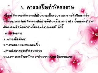 4. การลงมือทาโครงงาน
เมื่อเค้าโครงของโครงงานได้รับความเห็นชอบจากอาจารย์ที่ปรึกษาแล้ว
ก็เสมือนว่าการจัดทาโครงงานได้ผ่านพ้นไปแล้วมากกว่าครึ่ง ขั้นตอนต่อไปจะ
เป็นการลงมือพัฒนาตามขั้นตอนที่วางแผนไว้ ดังนี้
1.การเตรียมการ
2 .การลงมือพัฒนา
3.การทดสอบผลงานและแก้ไข
4.การอภิปรายและข้อเสนอแนะ
5.แนวทางการพัฒนาโครงงานในอนาคตและข้อเสนอแนะ
 