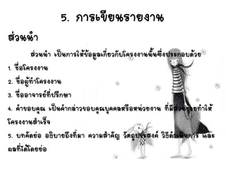 5. การเขียนรายงาน
ส่วนนา
ส่วนนา เป็นการให้ข้อมูลเกี่ยวกับโครงงานนั้นซึ่งประกอบด้วย
1. ชื่อโครงงาน
2. ชื่อผู้ทาโครงงาน
3. ชื่ออาจารย์ที่ปรึกษา
4. คาขอบคุณ เป็นคากล่าวขอบคุณบุคคลหรือหน่วยงาน ที่มีส่วนช่วยทาให้
โครงงานสาเร็จ
5. บทคัดย่อ อธิบายถึงที่มา ความสาคัญ วัตถุประสงค์ วิธีดาเนินการ และ
ผลที่ได้โดยย่อ
 