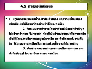 4.2 การลงมือพัฒนา
• 1. ปฏิบัติตามแผนงานที่วางไว้ในเค้าโครง แต่อาจเปลี่ยนแปลง
หรือเพิ่มเติมได้ถ้าพบว่าจะช่วยทาให้ผลงานดีขึ้น
2. จัดระบบการทางานโดยทาส่วนที่เป็นหลักสาคัญๆ
ให้แล้วเสร็จก่อน จึงค่อยทา ส่วนที่เป็นส่วนประกอบหรือส่วนเสริม
เพื่อให้โครงงานมีความสมบูรณ์มากขึ้น และถ้ามีการแบ่งงานกัน
ทา ให้ตกลงรายละเอียดในการต่อเชื่อมชิ้นงานที่ชัดเจนด้วย
3. พัฒนาระบบงานด้วยความละเอียดรอบคอบ และ
บันทึกข้อมูลไว้อย่างเป็นระบบและครบถ้วน
 