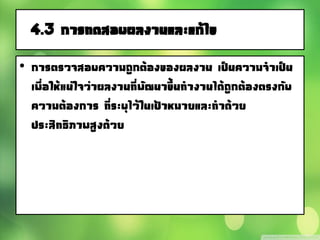 4.3 การทดสอบผลงานและแก้ไข
• การตรวจสอบความถูกต้องของผลงาน เป็นความจาเป็น
เพื่อให้แน่ใจว่าผลงานที่พัฒนาขึ้นทางานได้ถูกต้องตรงกับ
ความต้องการ ที่ระบุไว้ในเป้าหมายและทาด้วย
ประสิทธิภาพสูงด้วย
 