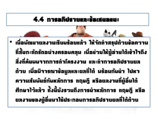 4.4 การอภิปรายและข้อเสนอแนะ
• เมื่อพัฒนาผลงานเรียบร้อยแล้ว ให้จัดทาสรุปด้วยข้อความ
ที่สั้นกะทัดรัดอย่างครอบคลุม เพื่อช่วยให้ผู้อ่านได้เข้าใจถึง
สิ่งที่ค้นพบจากการทาโครงงาน และทาการอภิปรายผล
ด้วย เพื่อพิจารณาข้อมูลและผลที่ได้ พร้อมกับนา ไปหา
ความสัมพันธ์กับหลักการ ทฤษฎี หรือผลงานที่ผู้อื่นได้
ศึกษาไว้แล้ว ทั้งนี้ยังรวมถึงการนาหลักการ ทฤษฎี หรือ
ผลงานของผู้อื่นมาใช้ประกอบการอภิปรายผลที่ได้ด้วย
 