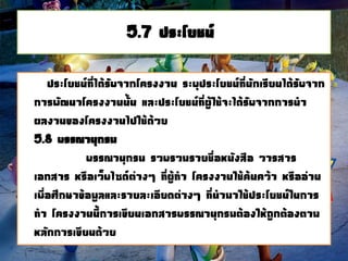 5.7 ประโยชน์
ประโยชน์ที่ได้รับจากโครงงาน ระบุประโยชน์ที่นักเรียนได้รับจาก
การพัฒนาโครงงานนั้น และประโยชน์ที่ผู้ใช้จะได้รับจากการนา
ผลงานของโครงงานไปใช้ด้วย
5.8 บรรณานุกรม
บรรณานุกรม รวบรวมรายชื่อหนังสือ วารสาร
เอกสาร หรือเว็บไซด์ต่างๆ ที่ผู้ทา โครงงานใช้ค้นคว้า หรืออ่าน
เพื่อศึกษาข้อมูลและรายละเอียดต่างๆ ที่นามาใช้ประโยชน์ในการ
ทา โครงงานนี้การเขียนเอกสารบรรณานุกรมต้องให้ถูกต้องตาม
หลักการเขียนด้วย
 