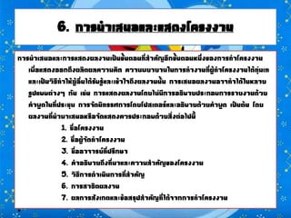 6. การนาเสนอและแสดงโครงงาน
การนาเสนอและการแสดงผลงานเป็นขั้นตอนที่สาคัญอีกขั้นตอนหนึ่งของการทาโครงงาน
เพื่อแสดงออกถึงผลิตผลความคิด ความพยายามในการทางานที่ผู้ทาโครงงานได้ทุ่มเท
และเป็นวิธีทาให้ผู้อื่นได้รับรู้และเข้าใจถึงผลงานนั้น การเสนอผลงานอาจทาได้ในหลาย
รูปแบบต่างๆ กัน เช่น การแสดงผลงานโดยไม่มีการอธิบายประกอบการรายงานด้วย
คาพูดในที่ประชุม การจัดนิทรรศการโดยโปสเตอร์และอธิบายด้วยคาพูด เป็นต้น โดย
ผลงานที่นามาเสนอหรือจัดแสดงควรประกอบด้วยสิ่งต่อไปนี้
1. ชื่อโครงงาน
2. ชื่อผู้จัดทาโครงงาน
3. ชื่ออาจารย์ที่ปรึกษา
4. คาอธิบายถึงที่มาและความสาคัญของโครงงาน
5. วิธีการดาเนินการที่สาคัญ
6. การสาธิตผลงาน
7. ผลการสังเกตและข้อสรุปสาคัญที่ได้จากการทาโครงงาน
•
 
