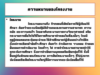 ความหมายของโครงงาน
• โครงงาน
โครงงานหมายถึง กิจกรรมที่เปิดโอกาสให้ผู้เรียนได้
ศึกษา ค้นคว้าและลงมือปฏิบัติด้วยตนเองตามความสามารถ ความ
ถนัด และความสนใจ โดยอาศัยกระบวนการทางวิทยาศาสตร์ หรือ
กระบวนการอื่นใดไปใช้ในการศึกษาหาคาตอบในเรื่องนั้นๆ โดยมี
ครูผู้สอนคอยกระตุ้นแนะนาและให้คาปรึกษาแก่ผู้เรียนอย่างใกล้ชิด
ตั้งแต่การเลือกหัวข้อที่จะศึกษา ค้นคว้า ดาเนินการ วางแผน กาหนด
ขั้นตอนการดาเนินงาน โดยทั่วๆ ไป การทาโครงงานสามารถทาได้
ทุกระดับการศึกษา ซึ่งอาจทาเป็นรายบุคคลหรือเป็นกลุ่มก็ได้ ทั้งนี้
ขึ้นอยู่กับลักษณะของโครงงาน อาจเป็นโครงงานเล็กๆ ที่ไม่ยุ่งยาก
ซับซ้อนหรือเป็นโครงงานใหญ่ที่มีความยากและซับซ้อนขึ้นก็ได้
 