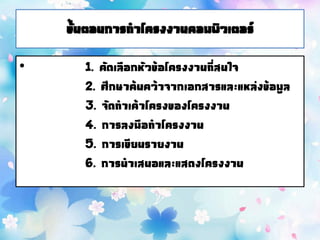 ขั้นตอนการทาโครงงานคอมพิวเตอร์
• 1. คัดเลือกหัวข้อโครงงานที่สนใจ
2. ศึกษาค้นคว้าจากเอกสารและแหล่งข้อมูล
3. จัดทาเค้าโครงของโครงงาน
4. การลงมือทาโครงงาน
5. การเขียนรายงาน
6. การนาเสนอและแสดงโครงงาน
 