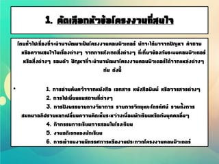 1. คัดเลือกหัวข้อโครงงานที่สนใจ
โดยทั่วไปเรื่องที่จะนามาพัฒนาเป็นโครงงานคอมพิวเตอร์ มักจะได้มาจากปัญหา คาถาม
หรือความสนใจในเรื่องต่างๆ จากการสังเกตสิ่งต่างๆ ที่เกี่ยวข้องกับระบบคอมพิวเตอร์
หรือสิ่งต่างๆ รอบตัว ปัญหาที่จะนามาพัฒนาโครงงานคอมพิวเตอร์ได้จากแหล่งต่างๆ
กัน ดังนี้
• 1. การอ่านค้นคว้าจากหนังสือ เอกสาร หนังสือพิมพ์ หรือวารสารต่างๆ
2. การไปเยี่ยมชมสถานที่ต่างๆ
3. การฟังบรรยายทางวิชาการ รายการวิทยุและโทรทัศน์ รวมทั้งการ
สนทนาอภิปรายแลกเปลี่ยนความคิดเห็นระหว่างเพื่อนนักเรียนหรือกับบุคคลอื่นๆ
4. กิจกรรมการเรียนการสอนในโรงเรียน
5. งานอดิเรกของนักเรียน
6. การเข้าชมงานนิทรรศการหรืองานประกวดโครงงานคอมพิวเตอร์
 