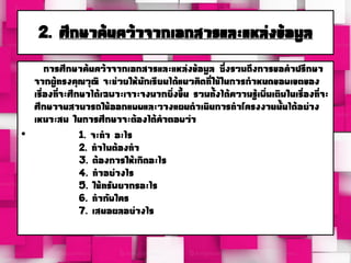 2. ศึกษาค้นคว้าจากเอกสารและแหล่งข้อมูล
การศึกษาค้นคว้าจากเอกสารและแหล่งข้อมูล ซึ่งรวมถึงการขอคาปรึกษา
จากผู้ทรงคุณวุฒิ จะช่วยให้นักเรียนได้แนวคิดที่ใช้ในการกาหนดขอบเขตของ
เรื่องที่จะศึกษาได้เฉพาะเจาะจงมากยิ่งขึ้น รวมทั้งได้ความรู้เพิ่มเติมในเรื่องที่จะ
ศึกษาจนสามารถใช้ออกแบบและวางแผนดาเนินการทาโครงงานนั้นได้อย่าง
เหมาะสม ในการศึกษาจะต้องได้คาตอบว่า
• 1. จะทา อะไร
2. ทาไมต้องทา
3. ต้องการให้เกิดอะไร
4. ทาอย่างไร
5. ใช้ทรัพยากรอะไร
6. ทากับใคร
7. เสนอผลอย่างไร
 