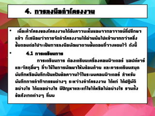 4. การลงมือทาโครงงาน
• เมื่อเค้าโครงของโครงงานได้รับความเห็นชอบจากอาจารย์ที่ปรึกษา
แล้ว ก็เสมือนว่าการจัดทาโครงงานได้ผ่านพ้นไปแล้วมากกว่าครึ่ง
ขั้นตอนต่อไปจะเป็นการลงมือพัฒนาตามขั้นตอนที่วางแผนไว้ ดังนี้
• 4.1 การเตรียมการ
การเตรียมการ ต้องเตรียมเครื่องคอมพิวเตอร์ ซอฟต์แวร์
และวัสดุอื่นๆ ที่จะใช้ในการพัฒนาให้พร้อมด้วย และควรเตรียมสมุด
บันทึกหรือบันทึกเป็นแฟ้มข้อความไว้ในระบบคอมพิวเตอร์ สาหรับ
บันทึกการทากิจกรรมต่างๆ ระหว่างทาโครงงาน ได้แก่ ได้ปฏิบัติ
อย่างไร ได้ผลอย่างไร มีปัญหาและแก้ไขได้หรือไม่อย่างไร รวมทั้ง
ข้อสังเกตต่างๆ ที่พบ
 