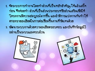2. จัดระบบการทางานโดยทาส่วนที่เป็นหลักสาคัญๆ ให้แล้วเสร็จ
ก่อน จึงค่อยทา ส่วนที่เป็นส่วนประกอบหรือส่วนเสริมเพื่อให้
โครงงานมีความสมบูรณ์มากขึ้น และถ้ามีการแบ่งงานกันทา ให้
ตกลงรายละเอียดในการต่อเชื่อมชิ้นงานที่ชัดเจนด้วย
3. พัฒนาระบบงานด้วยความละเอียดรอบคอบ และบันทึกข้อมูลไว้
อย่างเป็นระบบและครบถ้วน
 