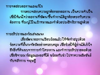 การทดสอบผลงานและแก้ไข
การตรวจสอบความถูกต้องของผลงาน เป็นความจาเป็น
เพื่อให้แน่ใจว่าผลงานที่พัฒนาขึ้นทางานได้ถูกต้องตรงกับความ
ต้องการ ที่ระบุไว้ในเป้าหมายและทาด้วยประสิทธิภาพสูงด้วย
การอภิปรายและข้อเสนอแนะ
เมื่อพัฒนาผลงานเรียบร้อยแล้ว ให้จัดทาสรุปด้วย
ข้อความที่สั้นกะทัดรัดอย่างครอบคลุม เพื่อช่วยให้ผู้อ่านได้เข้าใจ
ถึงสิ่งที่ค้นพบจากการทาโครงงาน และทาการอภิปรายผลด้วย
เพื่อพิจารณาข้อมูลและผลที่ได้ พร้อมกับนา ไปหาความสัมพันธ์
กับหลักการ ทฤษฎี
 