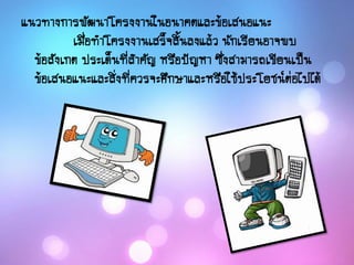 แนวทางการพัฒนาโครงงานในอนาคตและข้อเสนอแนะ
เมื่อทาโครงงานเสร็จสิ้นลงแล้ว นักเรียนอาจพบ
ข้อสังเกต ประเด็นที่สาคัญ หรือปัญหา ซึ่งสามารถเขียนเป็น
ข้อเสนอแนะและสิ่งที่ควรจะศึกษาและหรือใช้ประโยชน์ต่อไปได้
 