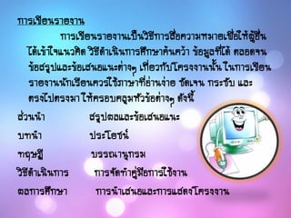 การเขียนรายงาน
การเขียนรายงานเป็นวิธีการสื่อความหมายเพื่อให้ผู้อื่น
ได้เข้าใจแนวคิด วิธีดาเนินการศึกษาค้นคว้า ข้อมูลที่ได้ ตลอดจน
ข้อสรุปและข้อเสนอแนะต่างๆ เกี่ยวกับโครงงานนั้น ในการเขียน
รายงานนักเรียนควรใช้ภาษาที่อ่านง่าย ชัดเจน กระชับ และ
ตรงไปตรงมา ให้ครอบคลุมหัวข้อต่างๆ ดังนี้
ส่วนนา สรุปผลและข้อเสนอแนะ
บทนา ประโยชน์
ทฤษฏี บรรณานุกรม
วิธีดาเนินการ การจัดทาคู่มือการใช้งาน
ผลการศึกษา การนาเสนอและการแสดงโครงงาน
 