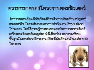 ความหมายของโครงงานคอมพิวเตอร์
กิจกรรมการเรียนที่นักเรียนมีอิสระในการเลือกศึกษาปัญหาที่
ตนเองสนใจ โดยจะต้องวางแผนการดาเนินงาน ศึกษา พัฒนา
โปรแกรม โดยใช้ความรู้ทางกระบวนการวิศวกรรมซอฟต์แวร์
เครื่องคอมพิวเตอร์และอุปกรณ์ที่เกี่ยวข้อง ตลอดจนทักษะ
พื้นฐานในการพัฒนาโครงงาน เรื่องที่นักเรียนสนใจและคิดจะทา
โครงงาน
 