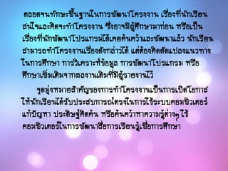 ตลอดจนทักษะพื้นฐานในการพัฒนาโครงงาน เรื่องที่นักเรียน
สนใจและคิดจะทาโครงงาน ซึ่งอาจมีผู้ศึกษามาก่อน หรือเป็น
เรื่องที่นักพัฒนาโปรแกรมได้เคยค้นคว้าและพัฒนาแล้ว นักเรียน
สามารถทาโครงงานเรื่องดังกล่าวได้ แต่ต้องคิดดัดแปลงแนวทาง
ในการศึกษา การวิเคราะห์ข้อมูล การพัฒนาโปรแกรม หรือ
ศึกษาเพิ่มเติมจากผลงานเดิมที่มีผู้รายงานไว้
จุดมุ่งหมายสาคัญของการทาโครงงานเป็นการเปิดโอกาส
ให้นักเรียนได้รับประสบการณ์ตรงในการใช้ระบบคอมพิวเตอร์
แก้ปัญหา ประดิษฐ์คิดค้น หรือค้นคว้าหาความรู้ต่างๆ ใช้
คอมพิวเตอร์ในการพัฒนาสื่อการเรียนรู้เพื่อการศึกษา
 