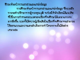 ศึกษาค้นคว้าจากเอกสารและแหล่งข้อมูล
การศึกษาค้นคว้าจากเอกสารและแหล่งข้อมูล ซึ่งรวมถึง
การขอคาปรึกษาจากผู้ทรงคุณวุฒิ จะช่วยให้นักเรียนได้แนวคิด
ที่ใช้ในการกาหนดขอบเขตของเรื่องที่จะศึกษาได้เฉพาะเจาะจง
มากยิ่งขึ้น รวมทั้งได้ความรู้เพิ่มเติมในเรื่องที่จะศึกษาจนสามารถ
ใช้ออกแบบและวางแผนดาเนินการทาโครงงานนั้นได้อย่าง
เหมาะสม
 