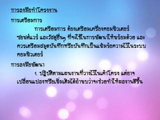 การลงมือทาโครงงาน
การเตรียมการ
การเตรียมการ ต้องเตรียมเครื่องคอมพิวเตอร์
ซอฟต์แวร์ และวัสดุอื่นๆ ที่จะใช้ในการพัฒนาให้พร้อมด้วย และ
ควรเตรียมสมุดบันทึกหรือบันทึกเป็นแฟ้มข้อความไว้ในระบบ
คอมพิวเตอร์
การลงมือพัฒนา
1. ปฏิบัติตามแผนงานที่วางไว้ในเค้าโครง แต่อาจ
เปลี่ยนแปลงหรือเพิ่มเติมได้ถ้าพบว่าจะช่วยทาให้ผลงานดีขึ้น
 