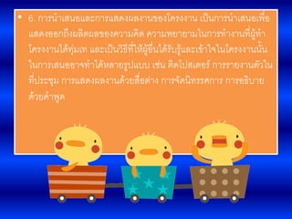 • 6. การนาเสนอและการแสดงผลงานของโครงงาน เป็นการนาเสนอเพื่อ
แสดงออกถึงผลิตผลของความคิด ความพยายามในการทางานที่ผู้ทา
โครงงานได้ทุ่มเท และเป็นวิธีที่ให้ผู้อื่นได้รับรู้และเข้าใจในโครงงานนั้น
ในการเสนออาจทาได้หลายรูปแบบ เช่น ติดโปสเตอร์ การรายงานตัวใน
ที่ประชุม การแสดงผลงานด้วยสื่อต่าง การจัดนิทรรศการ การอธิบาย
ด้วยคาพูด
 