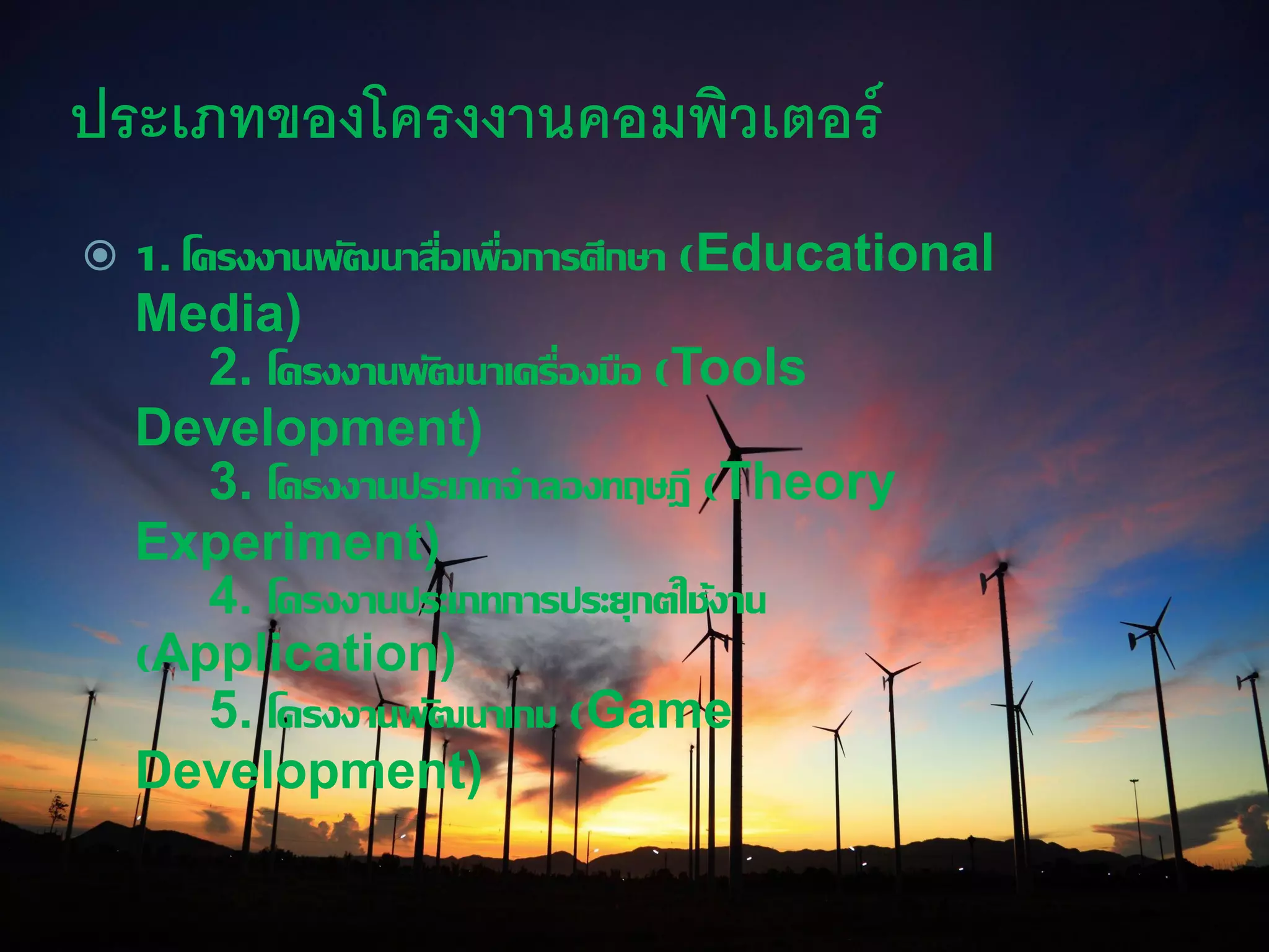 ประเภทของโครงงานคอมพิวเตอร์
 1. โครงงานพัฒนาสื่อเพื่อการศึกษา (Educational
Media)
2. โครงงานพัฒนาเครื่องมือ (Tools
Development)
3. โครงงานประเภทจาลองทฤษฎี (Theory
Experiment)
4. โครงงานประเภทการประยุกต์ใช้งาน
(Application)
5. โครงงานพัฒนาเกม (Game
Development)
 