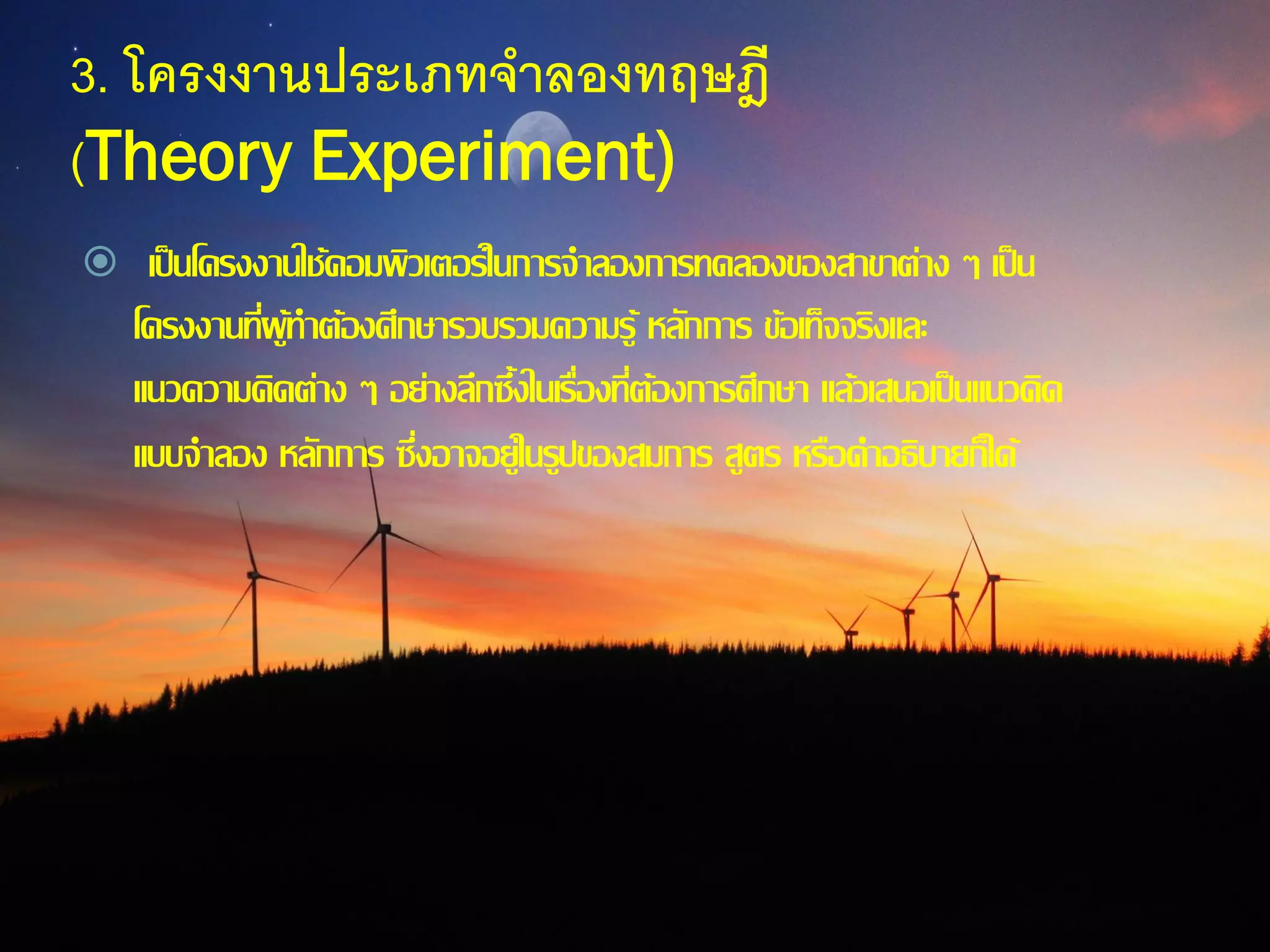 3. โครงงานประเภทจาลองทฤษฎี
(Theory Experiment)
 เป็นโครงงานใช้คอมพิวเตอร์ในการจาลองการทดลองของสาขาต่าง ๆ เป็น
โครงงานที่ผู้ทาต้องศึกษารวบรวมความรู้ หลักการ ข้อเท็จจริงและ
แนวความคิดต่าง ๆ อย่างลึกซึ้งในเรื่องที่ต้องการศึกษา แล้วเสนอเป็นแนวคิด
แบบจาลอง หลักการ ซึ่งอาจอยู่ในรูปของสมการ สูตร หรือคาอธิบายก็ได้
 