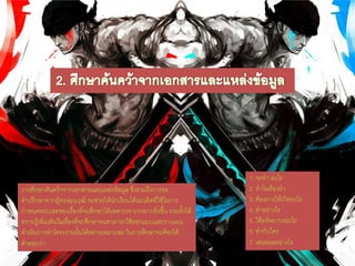 การศึกษาค้นคว้าจากเอกสารและแหล่งข้อมูล ซึ่งรวมถึงการขอ
คาปรึกษาจากผู้ทรงคุณวุฒิ จะช่วยให้นักเรียนได้แนวคิดที่ใช้ในการ
กาหนดขอบเขตของเรื่องที่จะศึกษาได้เฉพาะเจาะจงมากยิ่งขึ้น รวมทั้งได้
ความรู้เพิ่มเติมในเรื่องที่จะศึกษาจนสามารถใช้ออกแบบและวางแผน
ดาเนินการทาโครงงานนั้นได้อย่างเหมาะสม ในการศึกษาจะต้องได้
คาตอบว่า
1. จะทา อะไร
2. ทาไมต้องทา
3. ต้องการให้เกิดอะไร
4. ทาอย่างไร
5. ใช้ทรัพยากรอะไร
6. ทากับใคร
7. เสนอผลอย่างไร
 