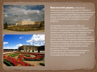 Версальскийдворец–резиденция
французскихмонархов,недалекоотПарижа.С
моментапостройкионабылаэталоном,накоторый
ориентировалисьмонархиЕвропы,сооружаясвои
дворцы.НасегодняшнийденьВерсальвключенв
списокисторическогоикультурногонаследия
ЮНЕСКО.
ИсторияВерсаляначинаетсяс1623года.
ПрообразомпышногоироскошногоДворца
послужил,неприглядныйОхотничийДомик,который
находилсянаместе«МраморногоДвора».Сам
охотничийдомик,былвозведенповелению
ЛюдовикаXIII(сиспользованиемкрасногокирпича,
камня,сланца).1632годявляетсязначимымвсудьбе
ВерсальскогоДворца,ибопокупаютсяВерсальское
поместьеиприлегающиекнемуземли.Затем
начинаетсявеличественнаястройка,которая
длиласьдо1634года.
Со временем былпростроенграндиозный и
роскошныйдворец,которыйЛюдовикXIV
использовалкаксвоюрезиденцию.
 