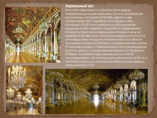 Зеркальныйзал
Всесчета,связанныесостроительствомдворца,
сохранилисьдонашеговремени.Сумма,учитывающая
всерасходы,составляет25725836ливров(1ливр
соответствовал409гсеребра),чтовобщемсчёте
составляло10500тоннсеребраили456миллионов
гульденовпо243гсеребра.Пересчётнасовременную
стоимостьпрактическиневозможен.Исходяизценына
серебров250еврозакг,построениедворцапоглотило2,6
миллиардаевро.Исходяизпокупательнойспособности
тогдашнегогульденакак80евро,строительствообошлосьв
37миллиардовевро.Ставярасходынапостроениедворца
всоотношениесгосударственнымбюджетомФранциив
XVIIвеке,получаетсясовременнаясуммав259,56
миллиардовевро.Этирасходыраспределилисьна50лет,в
течениекоторыхшлостроительствоВерсальскогодворца,
завершённогов1710.
 