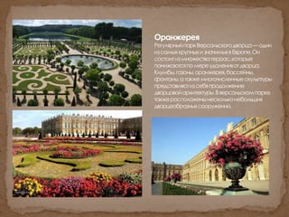 Оранжерея
РегулярныйпаркВерсальскогодворца—один
изсамыхкрупныхизначимыхвЕвропе.Он
состоитизмножестватеррас,которые
понижаютсяпомереудаленияотдворца.
Клумбы,газоны,оранжерея,бассейны,
фонтаны,атакжемногочисленныескульптуры
представляютизсебяпродолжение
дворцовойархитектуры.Вверсальскомпарке
такжерасположенынескольконебольших
дворцеобразныхсооружений.
 