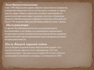 ЭпохаФранцузскойреволюции
5мая1789вВерсальскомдворцесобралисьпредставителидворянства,
духовенстваибуржуазии.Послетогокаккороль,которомупозакону
давалосьправособиратьираспускатьподобныемероприятия,по
политическимпричинамзакрылзаседание,депутатыотбуржуазии
объявилисебяНациональнымсобраниемиудалилисьвБальныйдом.
После1789содержатьВерсальскийдворецудавалосьлишьструдом.
После революции
СовремёнЛуи-Филиппамногиезалыипомещенияначали
восстанавливать,асамдворецсталвыдающимсянациональным
историческиммузеем,вкоторомбыливыставленыбюсты,портреты,
картиныбаталийидругиепроизведенияискусствапреимущественно
историческойценности.
После Второй мировой войны
После Второй мировой войны Версальский дворец стал
местом немецко-французского примирения. Об этом
свидетельствуют празднества по поводу 40-летнего юбилея
подписания Елисейского договора, состоявшиеся в 2003.
 