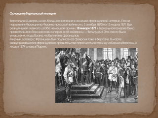 ОснованиеГерманскойимперии
Версальскийдворецимелбольшоезначениевнемецко-французскойистории.После
пораженияФранциивоФранко-прусскойвойнеонс5октября1870по13марта1871был
резиденциейглавногоштабанемецкойармии.18января1871вЗеркальнойгалереебыла
провозглашенаГерманскаяимперия,аеёкайзером—ВильгельмI.Этоместобыло
умышленноподобрано,чтобыунизитьфранцузов.
МирныйдоговорсФранциейбылподписан26февралятожевВерсале.Вмарте
эвакуировавшеесяфранцузскоеправительствопереместилостолицуизБордовВерсаль,и
лишьв1879сновавПариж.
 