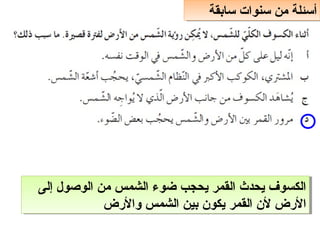 ‫سابقة‬ ‫سنوات‬ ‫من‬ ‫أسئلة‬
‫سابقة‬ ‫سنوات‬ ‫من‬ ‫أسئلة‬
‫حإلى‬ ‫الوصول‬ ‫من‬ ‫الشمس‬ ‫ضوء‬ ‫يحجب‬ ‫القمر‬ ‫يحدث‬ ‫الكسوف‬
‫والضرض‬ ‫الشمس‬ ‫بين‬ ‫يكون‬ ‫القمر‬ ‫لن‬ ‫الضرض‬
‫حإلى‬ ‫الوصول‬ ‫من‬ ‫الشمس‬ ‫ضوء‬ ‫يحجب‬ ‫القمر‬ ‫يحدث‬ ‫الكسوف‬
‫والضرض‬ ‫الشمس‬ ‫بين‬ ‫يكون‬ ‫القمر‬ ‫لن‬ ‫الضرض‬
 