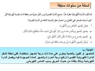 ‫سابقة‬ ‫سنوات‬ ‫من‬ ‫أسئلة‬
‫سابقة‬ ‫سنوات‬ ‫من‬ ‫أسئلة‬
‫ب‬ :‫الاجابة‬
‫تشكل‬ ‫لحظة‬ ‫ففي‬ ،‫منخفضة‬ ‫إنصهار‬ ‫دراجة‬ ‫ذات‬ ‫مادة‬ ‫على‬ ‫يحتوي‬ ‫بالعامية‬ ‫الفيوز‬ ‫أو‬ ‫المنصهر‬
‫الدارة‬ ‫ويفصل‬ ‫فيه‬ ‫المواجودة‬ ‫المادة‬ ‫وتنصهر‬ ‫الحرارة‬ ‫دراجة‬ ‫ترتفع‬ ‫القصيرة‬ ‫الكهربائية‬ ‫الدائرة‬
.‫الكهربائي‬ ‫التماس‬ ‫بسبب‬ ‫الحريق‬ ‫حدوث‬ ‫من‬ ‫ينقذنا‬ ‫وبذلك‬ ‫الكهربائية‬
‫ب‬ :‫الاجابة‬
‫تشكل‬ ‫لحظة‬ ‫ففي‬ ،‫منخفضة‬ ‫إنصهار‬ ‫دراجة‬ ‫ذات‬ ‫مادة‬ ‫على‬ ‫يحتوي‬ ‫بالعامية‬ ‫الفيوز‬ ‫أو‬ ‫المنصهر‬
‫الدارة‬ ‫ويفصل‬ ‫فيه‬ ‫المواجودة‬ ‫المادة‬ ‫وتنصهر‬ ‫الحرارة‬ ‫دراجة‬ ‫ترتفع‬ ‫القصيرة‬ ‫الكهربائية‬ ‫الدائرة‬
.‫الكهربائي‬ ‫التماس‬ ‫بسبب‬ ‫الحريق‬ ‫حدوث‬ ‫من‬ ‫ينقذنا‬ ‫وبذلك‬ ‫الكهربائية‬
 