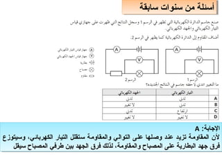 ‫سابقة‬ ‫سنوات‬ ‫من‬ ‫أسئلة‬
‫سابقة‬ ‫سنوات‬ ‫من‬ ‫أسئلة‬
:‫الاجابة‬
A
‫وسيتوزع‬ ،‫الكهربائي‬ ‫التيار‬ ‫ستقلل‬ ‫والمقاومة‬ ‫التوالي‬ ‫على‬ ‫وصلها‬ ‫عند‬ ‫تزيد‬ ‫المقاومة‬ ‫لن‬
‫سيقل‬ ‫المصباح‬ ‫طرفي‬ ‫بين‬ ‫الجهد‬ ‫فر ق‬ ‫لذلك‬ ،‫والمقاومة‬ ‫المصباح‬ ‫على‬ ‫البطارية‬ ‫اجهد‬ ‫فر ق‬
:‫الاجابة‬
A
‫وسيتوزع‬ ،‫الكهربائي‬ ‫التيار‬ ‫ستقلل‬ ‫والمقاومة‬ ‫التوالي‬ ‫على‬ ‫وصلها‬ ‫عند‬ ‫تزيد‬ ‫المقاومة‬ ‫لن‬
‫سيقل‬ ‫المصباح‬ ‫طرفي‬ ‫بين‬ ‫الجهد‬ ‫فر ق‬ ‫لذلك‬ ،‫والمقاومة‬ ‫المصباح‬ ‫على‬ ‫البطارية‬ ‫اجهد‬ ‫فر ق‬
 