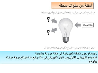 ‫سابقة‬ ‫سنوات‬ ‫من‬ ‫أسئلة‬
‫سابقة‬ ‫سنوات‬ ‫من‬ ‫أسئلة‬
‫إلى‬ ‫الكهربائية‬ ‫الطالقة‬ ‫يحول‬ :‫الاجابة‬
‫وضوئية‬ ‫حرارية‬ ‫طالقة‬ .
‫حرارته‬ ‫دراجة‬ ‫فترتفع‬ ‫اجدا‬ ‫رفيع‬ ‫سلك‬ ‫في‬ ‫الكهربائي‬ ‫التيار‬ ‫يمر‬ ‫الفتيلي‬ ‫الكهربائي‬ ‫المصباح‬
‫ويتوهج‬
‫إلى‬ ‫الكهربائية‬ ‫الطالقة‬ ‫يحول‬ :‫الاجابة‬
‫وضوئية‬ ‫حرارية‬ ‫طالقة‬ .
‫حرارته‬ ‫دراجة‬ ‫فترتفع‬ ‫اجدا‬ ‫رفيع‬ ‫سلك‬ ‫في‬ ‫الكهربائي‬ ‫التيار‬ ‫يمر‬ ‫الفتيلي‬ ‫الكهربائي‬ ‫المصباح‬
‫ويتوهج‬
 