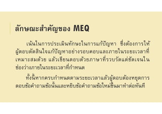 ลักษณะสําคัญของ MEQ
เน้นในการประเมินทักษะในการแก้ปัญหา ซึงต้องการให้
ผู้ตอบตัดสินใจแก้ปัญหาอย่างรอบคอบและภายในระยะเวลาที
เหมาะสมด้วย แล้วเขียนตอบด้วยภาษาทีรวบรัดแต่ชัดเจนใน
ช่องว่างภายในระยะเวลาทีกําหนด
ทังนีหากครบกําหนดตามระยะเวลาแล้วผู้ตอบต้องหยุดการ
ตอบข้อคําถามข้อนันและหยิบข้อคําถามข้อใหม่ขึนมาทําต่อทันที
 