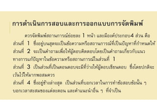 การดําเนินการสอบและการออกแบบการจัดพิมพ์
ควรจัดพิมพ์สถานการณ์ย่อยละ 1 หน้า และมีองค์ประกอบ4 ส่วน คือ
ส่วนที 1 ซึงอยู่บนสุดจะเป็นข้อความหรือสถานการณ์ทีเป็นปัญหาทีกําหนดให้
ส่วนที 2 จะเป็นคําถามเพือให้ผู้ตอบคิดตอบโดยเป็นคําถามเกียวกับแนว
ทางการแก้ปัญหาในข้อความหรือสถานการณ์ในส่วนที 1
ส่วนที 3 เป็นส่วนทีเป็นตอนตอบจะมีทีว่างให้ผู้ตอบเขียนตอบ ซึงโดยปกติจะ
เว้นไว้ให้มากพอสมควร
ส่วนที 4 ซึงอยู่ข้างล่างสุด เป็นส่วนทีบอกเวลาในการทําข้อสอบข้อนัน ๆ
บอกเวลาสะสมของแต่ละตอน และคําแนะนําอืน ๆ ทีจําเป็น
 