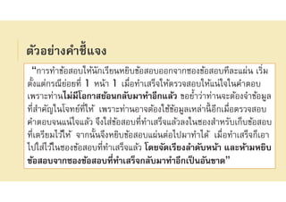 ตัวอย่างคําชีแจง
“การทําข้อสอบให้นักเรียนหยิบข้อสอบออกจากซองข้อสอบทีละแผ่น เริม
ตังแต่กรณีย่อยที 1 หน้า 1 เมือทําเสร็จให้ตรวจสอบให้แน่ใจในคําตอบ
เพราะท่านไม่มีโอกาสย้อนกลับมาทําอีกแล้ว ขอยําว่าท่านจะต้องจําข้อมูล
ทีสําคัญในโจทย์ทีให้ เพราะท่านอาจต้องใช้ข้อมูลเหล่านีอีกเมือตรวจสอบ
คําตอบจนแน่ใจแล้ว จึงใส่ข้อสอบทีทําเสร็จแล้วลงในซองสําหรับเก็บข้อสอบ
ทีเตรียมไว้ให้ จากนันจึงหยิบข้อสอบแผ่นต่อไปมาทําได้ เมือทําเสร็จก็เอา
ไปใส่ไว้ในซองข้อสอบทีทําเสร็จแล้ว โดยจัดเรียงลําดับหน้า และห้ามหยิบ
ข้อสอบจากซองข้อสอบทีทําเสร็จกลับมาทําอีกเป็นอันขาด”
 