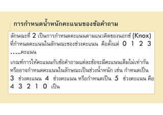 การกําหนดนําหนักคะแนนของข้อคําถาม
ลักษณะที 2 เป็นการกําหนดคะแนนตามแนวคิดของนอกซ์ (Knox)
ทีกําหนดคะแนนในลักษณะของช่วงคะแนน คือตังแต่ 0 1 2 3
…..คะแนน
เกณฑ์การให้คะแนนกับข้อคําถามแต่ละข้อจะมีคะแนนเต็มไม่เท่ากัน
หรืออาจกําหนดคะแนนในลักษณะเป็นช่วงนําหนัก เช่น กําหนดเป็น
3 ช่วงคะแนน 4 ช่วงคะแนน หรือกําหนดเป็น 5 ช่วงคะแนน คือ
4 3 2 1 0 เป็น
 