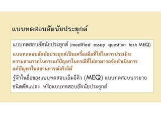 แบบทดสอบอัตนัยประยุกต์
แบบทดสอบอัตนัยประยุกต์ (modified essay question test: MEQ)
แบบทดสอบอัตนัยประยุกต์เป็นเครืองมือทีใช้ในการประเมิน
ความสามารถในการแก้ปัญหาในกรณีทีไม่สามารถจัดดําเนินการ
แก้ปัญหาในสถานการณ์จริงได้
รู้จักในชือของแบบทดสอบเอ็มอีคิว (MEQ) แบบทดสอบบรรยาย
ชนิดดัดแปลง หรือแบบทดสอบอัตนัยประยุกต์
 