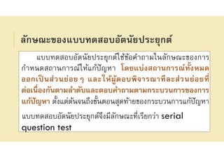 ลักษณะของแบบทดสอบอัตนัยประยุกต์
แบบทดสอบอัตนัยประยุกต์ใช้ข้อคําถามในลักษณะของการ
กําหนดสถานการณ์ให้แก้ปัญหา โดยแบ่งสถานการณ์ทังหมด
ออกเป็ นส่วนย่อยๆ และให้ผู้ตอบพิจารณาทีละส่วนย่อยที
ต่อเนืองกันตามลําดับและตอบคําถามตามกระบวนการของการ
แก้ปัญหา ตังแต่ต้นจนถึงขันตอนสุดท้ายของกระบวนการแก้ปัญหา
แบบทดสอบอัตนัยประยุกต์จึงมีลักษณะทีเรียกว่า serial
question test
 