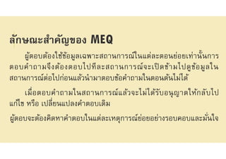ลักษณะสําคัญของ MEQ
ผู้ตอบต้องใช้ข้อมูลเฉพาะสถานการณ์ในแต่ละตอนย่อยเท่านันการ
ตอบคําถามจึงต้องตอบไปทีละสถานการณ์จะเปิ ดข้ามไปดูข้อมูลใน
สถานการณ์ต่อไปก่อนแล้วนํามาตอบข้อคําถามในตอนต้นไม่ได้
เมือตอบคําถามในสถานการณ์แล้วจะไม่ได้รับอนุญาตให้กลับไป
แก้ไข หรือ เปลียนแปลงคําตอบเดิม
ผู้ตอบจะต้องคิดหาคําตอบในแต่ละเหตุการณ์ย่อยอย่างรอบคอบและมันใจ
 