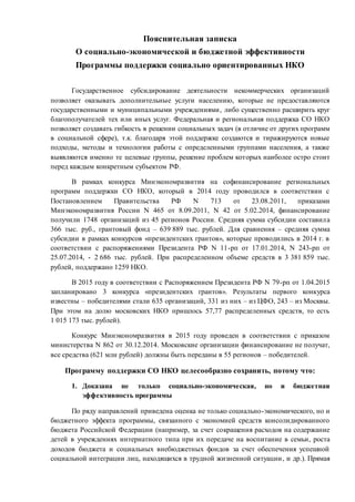 Пояснительная записка
О социально-экономической и бюджетной эффективности
Программы поддержки социально ориентированных НКО
Государственное субсидирование деятельности некоммерческих организаций
позволяет оказывать дополнительные услуги населению, которые не предоставляются
государственными и муниципальными учреждениями, либо существенно расширить круг
благополучателей тех или иных услуг. Федеральная и региональная поддержка СО НКО
позволяет создавать гибкость в решении социальных задач (в отличие от других программ
в социальной сфере), т.к. благодаря этой поддержке создаются и тиражируются новые
подходы, методы и технологии работы с определенными группами населения, а также
выявляются именно те целевые группы, решение проблем которых наиболее остро стоит
перед каждым конкретным субъектом РФ.
В рамках конкурса Минэкономразвития на софинансирование региональных
программ поддержки СО НКО, который в 2014 году проводился в соответствии с
Постановлением Правительства РФ N 713 от 23.08.2011, приказами
Минэкономразвития России N 465 от 8.09.2011, N 42 от 5.02.2014, финансирование
получили 1748 организаций из 45 регионов России. Средняя сумма субсидии составила
366 тыс. руб., грантовый фонд – 639 889 тыс. рублей. Для сравнения – средняя сумма
субсидии в рамках конкурсов «президентских грантов», которые проводились в 2014 г. в
соответствии с распоряжениями Президента РФ N 11-рп от 17.01.2014, N 243-рп от
25.07.2014, - 2 686 тыс. рублей. При распределенном объеме средств в 3 381 859 тыс.
рублей, поддержано 1259 НКО.
В 2015 году в соответствии с Распоряжением Президента РФ N 79-рп от 1.04.2015
запланировано 3 конкурса «президентских грантов». Результаты первого конкурса
известны – победителями стали 635 организаций, 331 из них – из ЦФО, 243 – из Москвы.
При этом на долю московских НКО пришлось 57,77 распределенных средств, то есть
1 015 173 тыс. рублей).
Конкурс Минэкономразвития в 2015 году проведен в соответствии с приказом
министерства N 862 от 30.12.2014. Московские организации финансирование не получат,
все средства (621 млн рублей) должны быть переданы в 55 регионов – победителей.
Программу поддержки СО НКО целесообразно сохранить, потому что:
1. Доказана не только социально-экономическая, но и бюджетная
эффективность программы
По ряду направлений приведена оценка не только социально-экономического, но и
бюджетного эффекта программы, связанного с экономией средств консолидированного
бюджета Российской Федерации (например, за счет сокращения расходов на содержание
детей в учреждениях интернатного типа при их передаче на воспитание в семьи, роста
доходов бюджета и социальных внебюджетных фондов за счет обеспечения успешной
социальной интеграции лиц, находящихся в трудной жизненной ситуации, и др.). Прямая
 