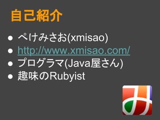 ● ぺけみさお(xmisao)
● http://www.xmisao.com/
● プログラマ(Java屋さん)
● 趣味のRubyist
自己紹介
 