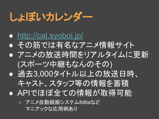 しょぼいカレンダー
● http://cal.syoboi.jp/
● その筋では有名なアニメ情報サイト
● アニメの放送時間をリアルタイムに更新
(スポーツ中継もなんのその)
● 過去3,000タイトル以上の放送日時、
キャスト、スタッフ等の情報を蓄積
● APIでほぼ全ての情報が取得可能
○ アニメ自動録画システムfoltiaなど
マニアックな応用例あり
 