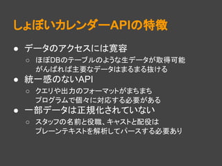 しょぼいカレンダーAPIの特徴
● データのアクセスには寛容
○ ほぼDBのテーブルのような生データが取得可能
がんばれば主要なデータはまるまる抜ける
● 統一感のないAPI
○ クエリや出力のフォーマットがまちまち
プログラムで個々に対応する必要がある
● 一部データは正規化されていない
○ スタッフの名前と役職、キャストと配役は
プレーンテキストを解析してパースする必要あり
 