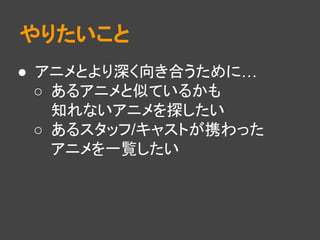やりたいこと
● アニメとより深く向き合うために…
○ あるアニメと似ているかも
知れないアニメを探したい
○ あるスタッフ/キャストが携わった
アニメを一覧したい
 