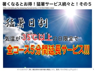 5
暑くなるとお得！猛暑サービス続々と！その５
イーンスパイア（株）横田秀珠の著作権を尊重しつつ、是非ノウハウをシェアしよう！
http://ameblo.jp/hs-sleeping-forest/entry-11576470601.html
 