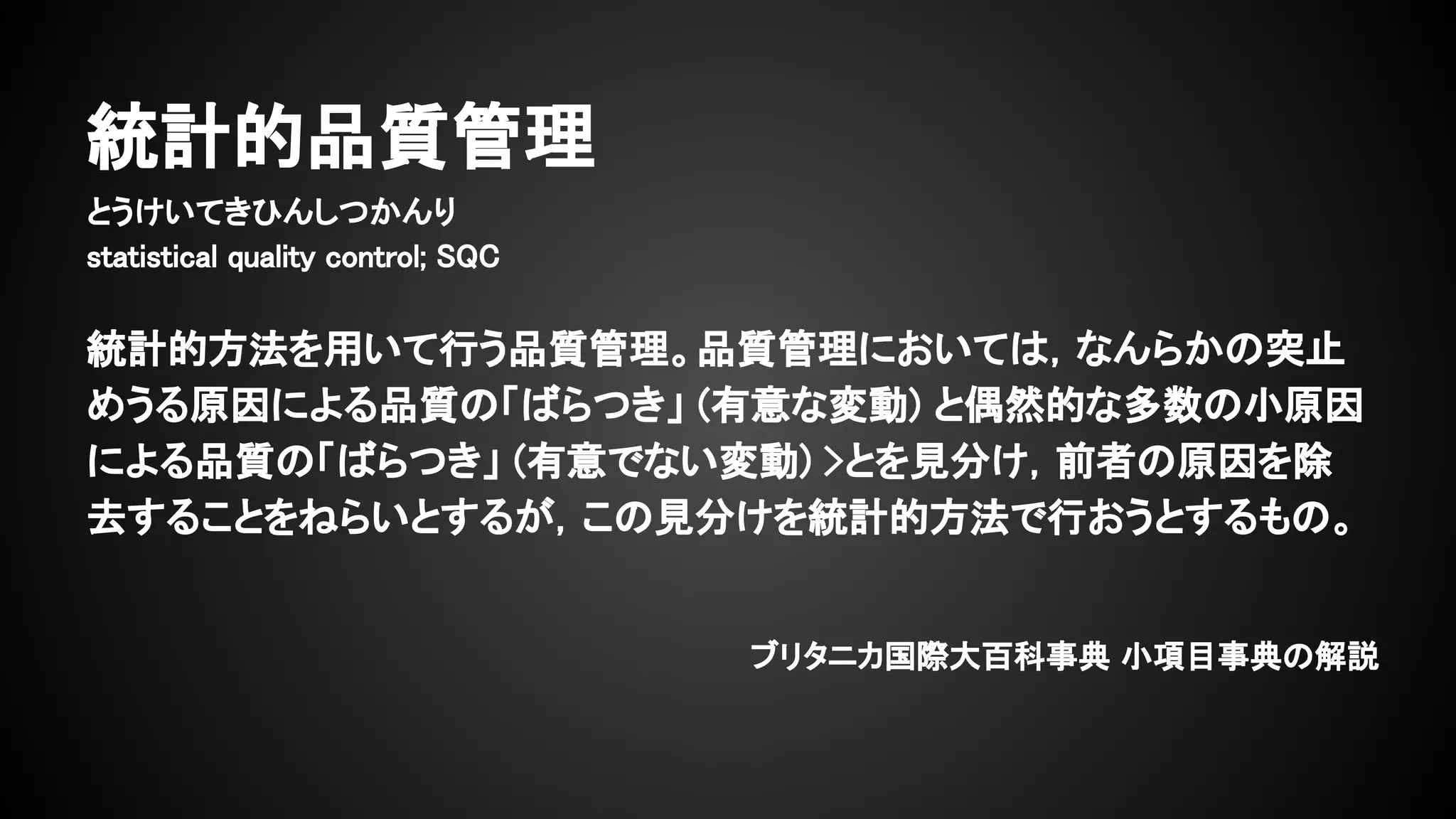 統計的品質管理
とうけいてきひんしつかんり
statistical quality control; SQC
統計的方法を用いて行う品質管理。品質管理においては，なんらかの突止
めうる原因による品質の「ばらつき」 (有意な変動) と偶然的な多数の小原因
による品質の「ばらつき」 (有意でない変動) >とを見分け，前者の原因を除
去することをねらいとするが，この見分けを統計的方法で行おうとするもの。
ブリタニカ国際大百科事典 小項目事典の解説
 