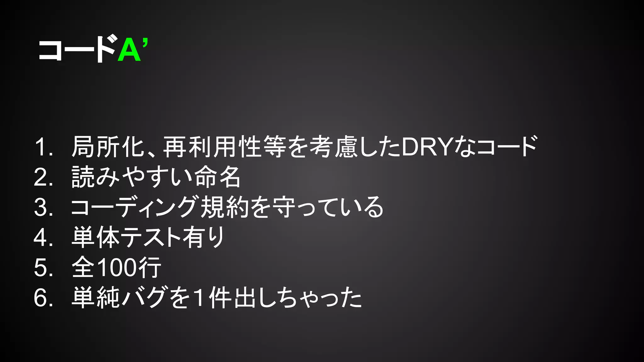 コードA’
1. 局所化、再利用性等を考慮したDRYなコード
2. 読みやすい命名
3. コーディング規約を守っている
4. 単体テスト有り
5. 全100行
6. 単純バグを１件出しちゃった
 