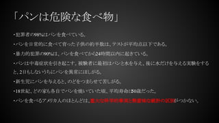 「パンは危険な食べ物」
・犯罪者の98%はパンを食べている。
・パンを日常的に食べて育った子供の約半数は、テストが平均点以下である。
・暴力的犯罪の90%は、パンを食べてから24時間以内に起きている。
・パンは中毒症状を引き起こす。被験者に最初はパンと水を与え、後に水だけを与える実験をする
と、2日もしないうちにパンを異常にほしがる。
・新生児にパンを与えると、のどをつまらせて苦しがる。
・18世紀、どの家も各自でパンを焼いていた頃、平均寿命は50歳だった。
・パンを食べるアメリカ人のほとんどは、重大な科学的事実と無意味な統計の区別がつかない。
 