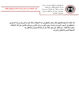 ‫تأسست‬ , ‫والحريات‬ ‫للحقوق‬ ‫المصرية‬ ‫التنسيقية‬
‫أغسطس‬ ‫بداية‬ ‫في‬2014‫منظمة‬ ‫وهي‬ ,
, ‫ربحية‬ ‫غير‬ , ‫حكومية‬ ‫غير‬ , ‫مستقلة‬ , ‫مصرية‬
‫او‬ ‫سياسي‬ ‫استقطاب‬ ‫اي‬ ‫عن‬ ‫بعيدا‬ , ‫بحياد‬ ‫تعمل‬
‫اجتماعي‬ ‫او‬ ‫اديولوجي‬
‫الس‬ ‫في‬ ‫االنتهاكات‬ ‫تقرير‬‫في‬ ‫القاهرة‬ ‫المصرية‬ ‫جون‬22‫يوليو‬2015
‫بالتحق‬ ‫التنسيقية‬ ‫تطالب‬ ‫كما‬‫المسجونين‬ ‫لها‬ ‫يتعرض‬ ‫التي‬ ‫الجرائم‬ ‫وتلك‬ ‫االنتهاكات‬ ‫هذه‬ ‫في‬ ‫بالتحقيق‬ ‫عاجل‬ ٍ‫بشكل‬ ‫يق‬
‫االنتهاكات‬ ‫تلك‬ ‫على‬ ‫القائمين‬ ‫تقديم‬ ‫مع‬ ‫النطرون‬ ‫ووادي‬ ‫العقرب‬ ‫سجني‬ ‫وخاصة‬ ‫المصرية‬ ‫السجون‬ ‫في‬ ‫والمعتقلين‬
‫والمعتقلين‬ ‫للمسجونين‬ ‫الرعاية‬ ‫سبل‬ ‫كافة‬ ‫توفير‬ ‫على‬ ‫التأكيد‬ ‫مع‬ , ‫للمحاكمة‬ ‫والجرائم‬‫بها‬
‫والحريات‬ ‫للحقوق‬ ‫المصرية‬ ‫التنسيقية‬
 
